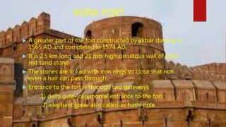 AGRA FORT
 A greater part of the fort constructed by akbar starting in
1565 AD and completed in 1574 AD.
 It is 2.5 km long and 21 mts high circuitous wall of solid
red sand stone
 The stones are linked with iron rings so close that not
even a hair can pass through .
 Entrance to the fort is through two gateways
1) delhi gate- ceremonial entrance to the fort
2) elephant gate- also called as hathi pole
 