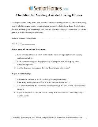 Checklist for Visiting Assisted Living Homes
Visiting an assisted living home is an essential step in determining the best fit for seniors needing
some level of assistance in order to maintain their current level of independence. The following
checklist will help guide you through each visit and, afterward, allow you to compare the various
options available in an organized manner.
Name of Assisted Living Home: __________________________________
Date of Visit: _____________
As you approach the assisted living home:
1. Is the primary entrance on a low-traffic street? This is an important factor if walking
outdoors is a hobby.
2. Is the community in good shape physically? Fresh paint, nice landscaping, clean
sidewalks & patios?
3. Are the doors easy to open and close for those with mobility issues?
As you enter the lobby:
1. Are residents engaged in activity or sitting/sleeping in the lobby?
2. Is the lobby inviting in terms of décor, smell and overall appearance?
3. Are you welcomed by the receptionist and asked to sign in? This is often a good security
measure!
4. If you’re asked to wait, are you offered seating and coffee or water? How long did you
wait for a tour?

Created by gerontologist Sara Shelton and published with permission by SeniorHomes.com.

1

 