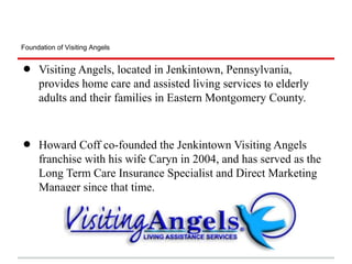 Foundation of Visiting Angels


•    Visiting Angels, located in Jenkintown, Pennsylvania,
     provides home care and assisted living services to elderly
     adults and their families in Eastern Montgomery County.



•    Howard Coff co-founded the Jenkintown Visiting Angels
     franchise with his wife Caryn in 2004, and has served as the
     Long Term Care Insurance Specialist and Direct Marketing
     Manager since that time.
 