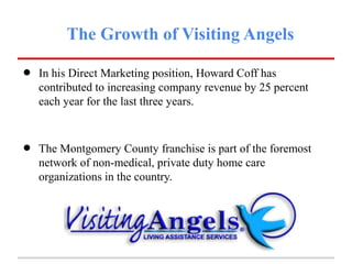 The Growth of Visiting Angels

•   In his Direct Marketing position, Howard Coff has
    contributed to increasing company revenue by 25 percent
    each year for the last three years.



•   The Montgomery County franchise is part of the foremost
    network of non-medical, private duty home care
    organizations in the country.
 