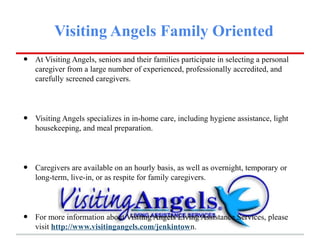 Visiting Angels Family Oriented
•   At Visiting Angels, seniors and their families participate in selecting a personal
    caregiver from a large number of experienced, professionally accredited, and
    carefully screened caregivers.




•   Visiting Angels specializes in in-home care, including hygiene assistance, light
    housekeeping, and meal preparation.




•   Caregivers are available on an hourly basis, as well as overnight, temporary or
    long-term, live-in, or as respite for family caregivers.




•   For more information about Visiting Angels Living Assistance Services, please
    visit http://www.visitingangels.com/jenkintown.
 