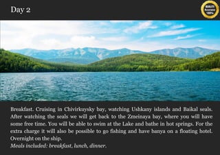 Day 2




Breakfast. Cruising in Chivirkuysky bay, watching Ushkany islands and Baikal seals.
After watching the seals we will get back to the Zmeinaya bay, where you will have
some free time. You will be able to swim at the Lake and bathe in hot springs. For the
extra charge it will also be possible to go fishing and have banya on a floating hotel.
Overnight on the ship.
Meals included: breakfast, lunch, dinner.
 
