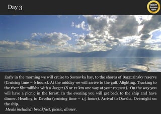 Day 3




Early in the morning we will cruise to Sosnovka bay, to the shores of Barguzinsky reserve
(Cruising time – 6 hours). At the midday we will arrive to the gulf. Alighting. Tracking to
the river Shumilikha with a Jaeger (8 or 12 km one way at your request). On the way you
will have a picnic in the forest. In the evening you will get back to the ship and have
dinner. Heading to Davsha (cruising time – 1,5 hours). Arrival to Davsha. Overnight on
the ship.
 Meals included: breakfast, picnic, dinner.
 