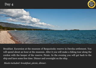 Day 4




Breakfast. Excursion at the museum of Barguzinsky reserve in Davsha settlement. You
will spend about an hour at the museum. After it you will make a hiking tour along the
cordon with the keeper of the reserve. Picnic. In the evening you will get back to the
ship and have some free time. Dinner and overnight on the ship.

Meals included: breakfast, picnic, dinner.
 