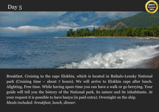 Day 5




Breakfast. Cruising to the cape Elokhin, which is located in Baikalo-Lensky National
park (Cruising time – about 7 hours). We will arrive to Elokhin cape after lunch.
Alighting. Free time. While having spare time you can have a walk or go berrying. Your
guide will tell you the history of the National park, its nature and its inhabitants. At
your request it is possible to have banya (is paid extra). Overnight on the ship.
Meals included: breakfast, lunch, dinner.
 