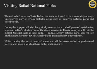 Visiting Baikal National Parks

The untouched nature of Lake Baikal, the same as it used to be thousands years ago,
was reserved only at certain protected areas, such as reserves, National parks and
closed woods.

During this trip you will visit Barguzinsky reserve, the so called “place of crystal water,
taiga and sables”, which is one of the oldest reserves in Russia. Also you will visit the
biggest National Park at Lake Baikal – Baikalo-Lensky national park. You will see
Elokhin cape, have rest at Chivirkuysky bay in Transbaikalsky National park.

While tracking the sacred reserved areas you will be accompanied by professional
jaegers, who know a lot about Lake Baikal and its nature.
 