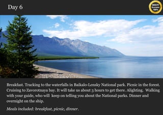 Day 6




Breakfast. Tracking to the waterfalls in Baikalo-Lensky National park. Picnic in the forest.
Cruising to Zavorotnaya bay. It will take us about 3 hours to get there. Alighting. Walking
with your guide, who will keep on telling you about the National parks. Dinner and
overnight on the ship.

Meals included: breakfast, picnic, dinner.
 