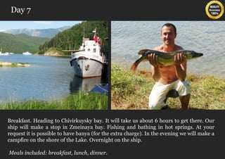 Day 7




Breakfast. Heading to Chivirkuysky bay. It will take us about 6 hours to get there. Our
ship will make a stop in Zmeinaya bay. Fishing and bathing in hot springs. At your
request it is possible to have banya (for the extra charge). In the evening we will make a
campfire on the shore of the Lake. Overnight on the ship.

Meals included: breakfast, lunch, dinner.
 