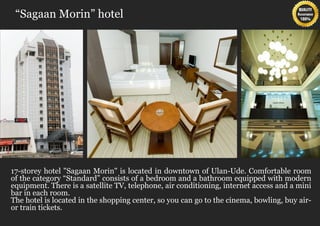 “Sagaan Morin” hotel




17-storey hotel "Sagaan Morin" is located in downtown of Ulan-Ude. Comfortable room
of the category “Standard” consists of a bedroom and a bathroom equipped with modern
equipment. There is a satellite TV, telephone, air conditioning, internet access and a mini
bar in each room.
The hotel is located in the shopping center, so you can go to the cinema, bowling, buy air-
or train tickets.
 