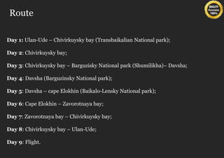 Route

Day 1: Ulan-Ude – Chivirkuysky bay (Transbaikalian National park);

Day 2: Chivirkuysky bay;

Day 3: Chivirkuysky bay – Barguzisky National park (Shumilikha)– Davsha;

Day 4: Davsha (Barguzinsky National park);

Day 5: Davsha – cape Elokhin (Baikalo-Lensky National park);

Day 6: Cape Elokhin – Zavorotnaya bay;

Day 7: Zavorotnaya bay – Chivirkuysky bay;

Day 8: Chivirkuysky bay – Ulan-Ude;

Day 9: Flight.
 