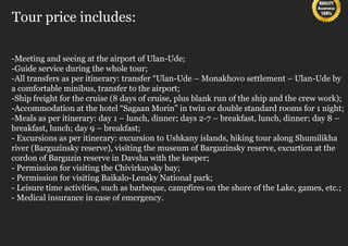 Tour price includes:

-Meeting and seeing at the airport of Ulan-Ude;
-Guide service during the whole tour;
-All transfers as per itinerary: transfer “Ulan-Ude – Monakhovo settlement – Ulan-Ude by
a comfortable minibus, transfer to the airport;
-Ship freight for the cruise (8 days of cruise, plus blank run of the ship and the crew work);
-Accommodation at the hotel “Sagaan Morin” in twin or double standard rooms for 1 night;
-Meals as per itinerary: day 1 – lunch, dinner; days 2-7 – breakfast, lunch, dinner; day 8 –
breakfast, lunch; day 9 – breakfast;
- Excursions as per itinerary: excursion to Ushkany islands, hiking tour along Shumilikha
river (Barguzinsky reserve), visiting the museum of Barguzinsky reserve, excurtion at the
cordon of Barguzin reserve in Davsha with the keeper;
- Permission for visiting the Chivirkuysky bay;
- Permission for visiting Baikalo-Lensky National park;
- Leisure time activities, such as barbeque, campfires on the shore of the Lake, games, etc.;
- Medical insurance in case of emergency.
 