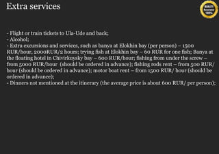 Extra services

- Flight or train tickets to Ula-Ude and back;
- Alcohol;
- Extra excursions and services, such as banya at Elokhin bay (per person) – 1500
RUR/hour, 2000RUR/2 hours; trying fish at Elokhin bay – 60 RUR for one fish; Banya at
the floating hotel in Chivirkuysky bay – 600 RUR/hour; fishing from under the screw –
from 5000 RUR/hour (should be ordered in advance); fishing rods rent – from 500 RUR/
hour (should be ordered in advance); motor boat rent – from 1500 RUR/ hour (should be
ordered in advance);
- Dinners not mentioned at the itinerary (the average price is about 600 RUR/ per person);
 