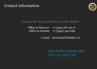 Contact information


         Experts for the recreation at Lake Baikal:
             Office in Moscow: +7 (495) 287-40-17
              Office in Irkutsk: +7 (3952) 500-689

                       e-mail: incoming@baikalov.ru



                            www.baikal-summer.com
                            www.vip-winter.net
 
