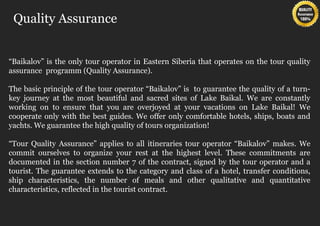 Quality Assurance


“Baikalov” is the only tour operator in Eastern Siberia that operates on the tour quality
assurance programm (Quality Assurance).

The basic principle of the tour operator “Baikalov” is to guarantee the quality of a turn-
key journey at the most beautiful and sacred sites of Lake Baikal. We are constantly
working on to ensure that you are overjoyed at your vacations on Lake Baikal! We
cooperate only with the best guides. We offer only comfortable hotels, ships, boats and
yachts. We guarantee the high quality of tours organization!

“Tour Quality Assurance” applies to all itineraries tour operator “Baikalov” makes. We
commit ourselves to organize your rest at the highest level. These commitments are
documented in the section number 7 of the contract, signed by the tour operator and a
tourist. The guarantee extends to the category and class of a hotel, transfer conditions,
ship characteristics, the number of meals and other qualitative and quantitative
characteristics, reflected in the tourist contract.
 