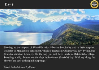 Day 1




Meeting at the airport of Ulan-Ude with Siberian hospitality and a little surprise.
Transfer to Monakhovo settlement, which is located in Chivirkuysky bay, by minibus
(transfer duration 6 hours). On the way you will have lunch in Maksimikha village.
Boarding a ship. Dinner on the ship in Zmeinaya (Snake’s) bay. Walking along the
shore of the bay. Bathing in hot springs.

Meals included: lunch, dinner.
 
