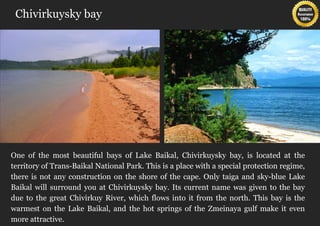 Chivirkuysky bay




One of the most beautiful bays of Lake Baikal, Chivirkuysky bay, is located at the
territory of Trans-Baikal National Park. This is a place with a special protection regime,
there is not any construction on the shore of the cape. Only taiga and sky-blue Lake
Baikal will surround you at Chivirkuysky bay. Its current name was given to the bay
due to the great Chivirkuy River, which flows into it from the north. This bay is the
warmest on the Lake Baikal, and the hot springs of the Zmeinaya gulf make it even
more attractive.
 
