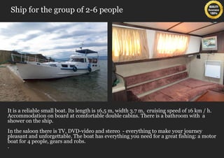 Ship for the group of 2-6 people




It is a reliable small boat. Its length is 16,5 m, width 3.7 m, cruising speed of 16 km / h.
Accommodation on board at comfortable double cabins. There is a bathroom with a
shower on the ship.
In the saloon there is TV, DVD-video and stereo - everything to make your journey
pleasant and unforgettable. The boat has everything you need for a great fishing: a motor
boat for 4 people, gears and robs.
.
 