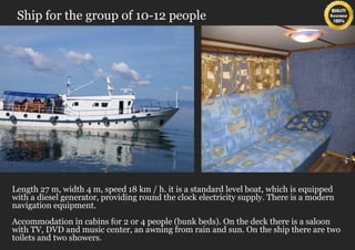 Ship for the group of 10-12 people




Length 27 m, width 4 m, speed 18 km / h. it is a standard level boat, which is equipped
with a diesel generator, providing round the clock electricity supply. There is a modern
navigation equipment.
Accommodation in cabins for 2 or 4 people (bunk beds). On the deck there is a saloon
with TV, DVD and music center, an awning from rain and sun. On the ship there are two
toilets and two showers.
 