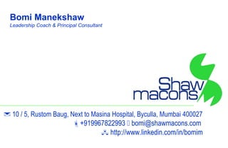 Bomi Manekshaw
  Leadership Coach & Principal Consultant




 10 / 5, Rustom Baug, Next to Masina Hospital, Byculla, Mumbai 400027
                        +919967822993  bomi@shawmacons.com
                                   http://www.linkedin.com/in/bomim
 
