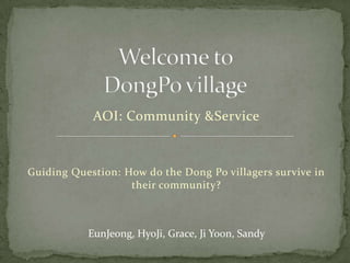 Welcome to DongPo village AOI: Community & Service Guiding Question: How do the Dong Po villagers survive in their community? EunJeong, HyoJi, Grace, Ji Yoon, Sandy 