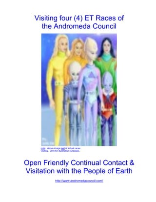Visiting four (4) ET Races of
     the Andromeda Council




     note: above image not of actual races
     visiting. Only for illustration purposes.




Open Friendly Continual Contact &
Visitation with the People of Earth
                   http://www.andromedacouncil.com/
 