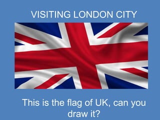 VISITING LONDON CITY
This is the flag of UK, can you
draw it?
 