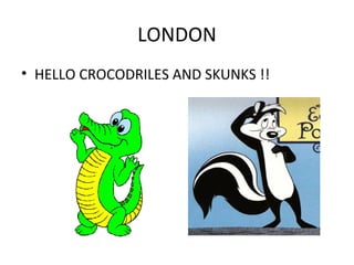 LONDON
• HELLO CROCODRILES AND SKUNKS !!
 