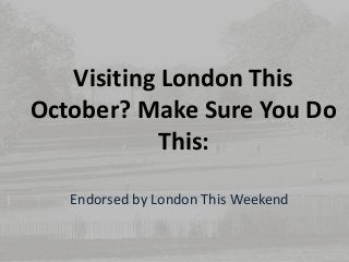 Visiting London This 
October? Make Sure You Do 
This: 
Endorsed by London This Weekend 
 