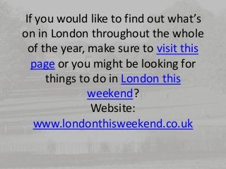 If you would like to find out what’s 
on in London throughout the whole 
of the year, make sure to visit this 
page or you might be looking for 
things to do in London this 
weekend? 
Website: 
www.londonthisweekend.co.uk 
