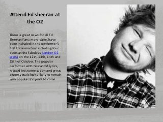 Attend Ed sheeran at 
the O2 
There is great news for all Ed 
Sheeran fans; more dates have 
been included in the performe...