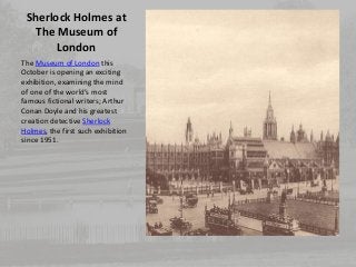 Sherlock Holmes at 
The Museum of 
London 
The Museum of London this 
October is opening an exciting 
exhibition, examining the mind 
of one of the world’s most 
famous fictional writers; Arthur 
Conan Doyle and his greatest 
creation detective Sherlock 
Holmes, the first such exhibition 
since 1951. 
 