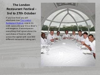 The London 
Restaurant Festival - 
3rd to 27th October 
If you love food you will 
absolutely love The London 
Restaurant Festival, now in its 
sixth successful year it is a diner’s 
extravaganza. It encompasses 
everything that’s great about the 
vast choice of food on offer 
across the capital with over 800 
different restaurants taking part. 
 