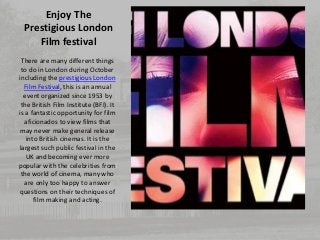 Enjoy The 
Prestigious London 
Film festival 
There are many different things 
to do in London during October 
including the prestigious London 
Film Festival, this is an annual 
event organized since 1953 by 
the British Film Institute (BFI). It 
is a fantastic opportunity for film 
aficionados to view films that 
may never make general release 
into British cinemas. It is the 
largest such public festival in the 
UK and becoming ever more 
popular with the celebrities from 
the world of cinema, many who 
are only too happy to answer 
questions on their techniques of 
film making and acting. 
 