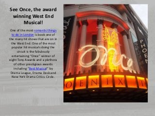 See Once, the award 
winning West End 
Musical! 
One of the most romantic things 
to do in London is book one of 
the many hit shows that are on in 
the West End. One of the most 
popular hit musicals doing the 
circuit is the fabulously 
entertaining “Once” winner of 
eight Tony Awards and a plethora 
of other prestigious awards 
including “Best Musical” by 
Drama League, Drama Desk and 
New York Drama Critics Circle. 
 