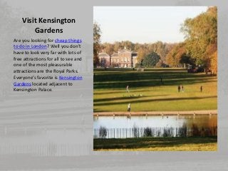 Visit Kensington 
Gardens 
Are you looking for cheap things 
to do in London? Well you don’t 
have to look very far with lots of 
free attractions for all to see and 
one of the most pleasurable 
attractions are the Royal Parks. 
Everyone’s favorite is Kensington 
Gardens located adjacent to 
Kensington Palace. 
 