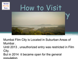 How to Visit
Mumbai Film City
Mumbai Film City is Located in Suburban Areas of
Mumbai .
Until 2013 , unauthorized entry was restricted in Film
City.
But in 2014 it became open for the general
 
