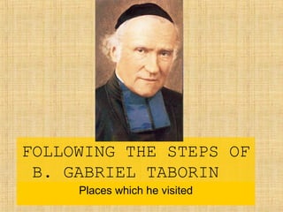 FOLLOWING THE STEPS OF
B. GABRIEL TABORIN
Places which he visited
 