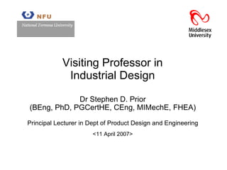 Visiting Professor in Indust rial  Design <11 April 2007> Dr Stephen D. Prior (BEng, PhD, PGCertHE, CEng, MIMechE, FHEA) Principal Lecturer in Dept of Product Design and Engineering 