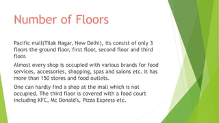 Number of Floors
Pacific mall(Tilak Nagar, New Delhi), its consist of only 3
floors the ground floor, first floor, second floor and third
floor.
Almost every shop is occupied with various brands for food
services, accessories, shopping, spas and salons etc. It has
more than 150 stores and food outlets.
One can hardly find a shop at the mall which is not
occupied. The third floor is covered with a food court
including KFC, Mc Donald's, Pizza Express etc.
 