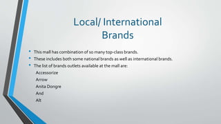 Local/ International
Brands
• This mall has combination of so many top-class brands.
• These includes both some national brands as well as international brands.
• The list of brands outlets available at the mall are:
Accessorize
Arrow
Anita Dongre
And
Alt
 