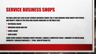 SERVICE BUSINESS SHOPS
THE MALL DOES NOT LACK IN ANY SERVICE BUSINESS SHOPS TOO. IT HAS VARIOUS SUCH SHOPS FOR FITNESS
AND BEAUTY. SOME OF THE SPAS AND SALONS AVAILABLE IN THE MALLS ARE:
• GEETANJALI SALON
• MONSOON SALON AND SPA
• LOOKS SALON
• KAYA CLINIC
SOME OTHER SERVICE PROVIDER SHOPS INCLUDE, I-WORLD ( COMPUTER STORE ), EMBARRY OF UNITED ARAB
EMIRATES ( FOREIGN CONSULATE ) , TITAN , GEM OPTICIAN ETC.
 