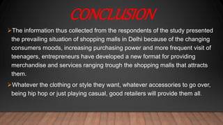 CONCLUSION
The information thus collected from the respondents of the study presented
the prevailing situation of shopping malls in Delhi because of the changing
consumers moods, increasing purchasing power and more frequent visit of
teenagers, entrepreneurs have developed a new format for providing
merchandise and services ranging trough the shopping malls that attracts
them.
Whatever the clothing or style they want, whatever accessories to go over,
being hip hop or just playing casual, good retailers will provide them all.
 