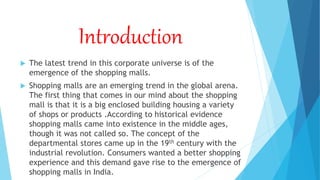 Introduction
 The latest trend in this corporate universe is of the
emergence of the shopping malls.
 Shopping malls are an emerging trend in the global arena.
The first thing that comes in our mind about the shopping
mall is that it is a big enclosed building housing a variety
of shops or products .According to historical evidence
shopping malls came into existence in the middle ages,
though it was not called so. The concept of the
departmental stores came up in the 19th century with the
industrial revolution. Consumers wanted a better shopping
experience and this demand gave rise to the emergence of
shopping malls in India.
 