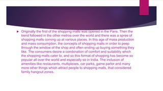  Originally the first of the shopping malls was opened in the Paris. Then the
trend followed in the other metros over the world and there was a spree of
shopping malls coming up at various places. In this age of mass production
and mass consumption, the concepts of shopping malls in order to peep
through the window of the shop and often ending up buying something they
like. The consumers desire a combination of comfort and suitability which
the shopping malls cater to, and so this format of shopping has become so
popular all over the world and especially so in India. The inclusion of
amenities like restaurants, multiplexes, car parks, game parlor and many
more other things which attract people to shopping malls, that considered
family hangout zones.
 