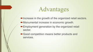 Advantages
Increase in the growth of the organized retail sectors.
Monumental increase in economic growth.
Employment generation by the organized retail
sector.
Good competition means better products and
services.
 
