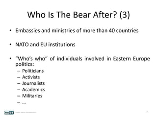 Who Is The Bear After? (3)
• Embassies and ministries of more than 40 countries
• NATO and EU institutions
• “Who’s who” of individuals involved in Eastern Europe
politics:
– Politicians
– Activists
– Journalists
– Academics
– Militaries
– …
7
 