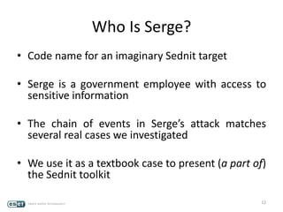 Who Is Serge?
• Code name for an imaginary Sednit target
• Serge is a government employee with access to
sensitive information
• The chain of events in Serge’s attack matches
several real cases we investigated
• We use it as a textbook case to present (a part of)
the Sednit toolkit
12
 