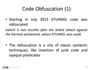 Code Obfuscation (1)
• Starting in July 2015 XTUNNEL code was
obfuscated
(which is two months after the Sednit attack against
the German parliament, where XTUNNEL was used)
• The obfuscation is a mix of classic syntactic
techniques, like insertion of junk code and
opaque predicates
80
 