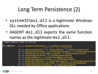 Long Term Persistence (2)
• system32msi.dll is a legitimate Windows
DLL needed by Office applications
• XAGENT msi.dll exports the same function
names as the legitimate msi.dll:
85
 