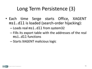 Long Term Persistence (3)
• Each time Serge starts Office, XAGENT
msi.dll is loaded (search-order hijacking):
– Loads real msi.dll from system32
– Fills its export table with the addresses of the real
msi.dll functions
– Starts XAGENT malicious logic
86
 